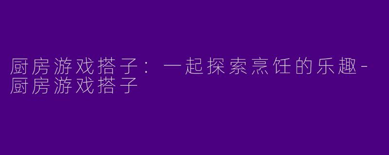 厨房游戏搭子:一起探索烹饪的乐趣
