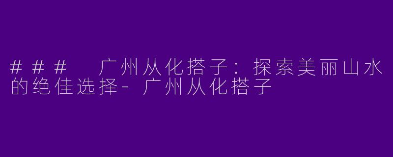 ### 广州从化搭子：探索美丽山水的绝佳选择-广州从化搭子