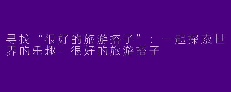 寻找“很好的旅游搭子”：一起探索世界的乐趣-很好的旅游搭子