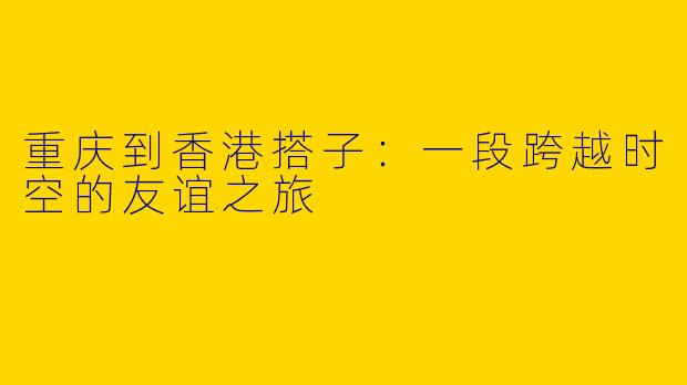 重庆到香港搭子:一段跨越时空的友谊之旅
