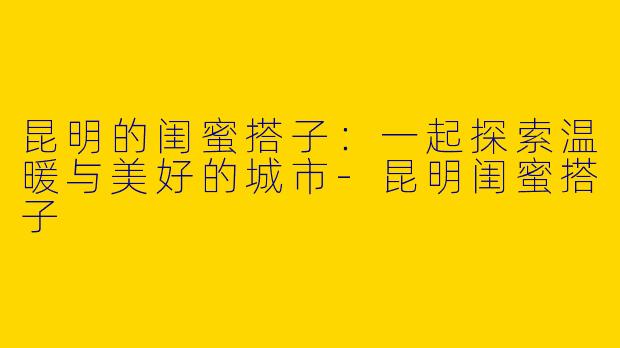 昆明的闺蜜搭子：一起探索温暖与美好的城市