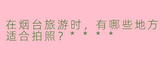 在烟台旅游时，有哪些地方适合拍照？****