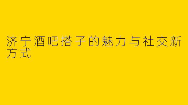 济宁酒吧搭子的魅力与社交新方式