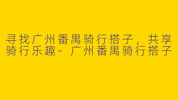 寻找广州番禺骑行搭子,共享骑行乐趣