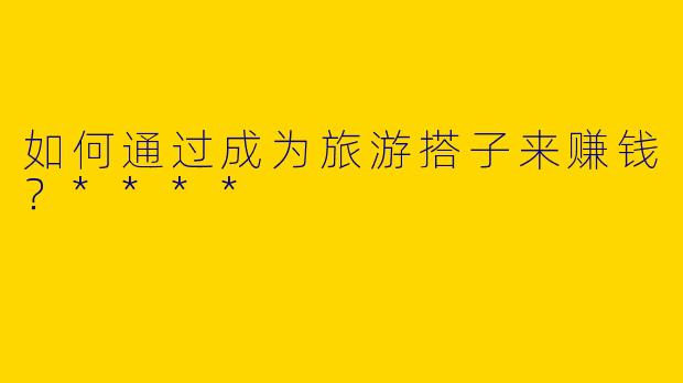 如何通过成为旅游搭子来赚钱？****