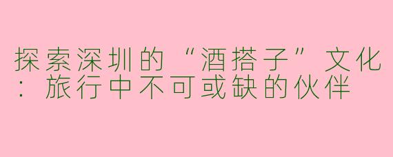 探索深圳的“酒搭子”文化：旅行中不可或缺的伙伴