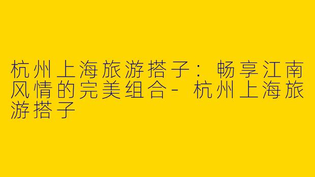 杭州上海旅游搭子：畅享江南风情的完美组合-杭州上海旅游搭子