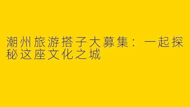 潮州旅游搭子大募集：一起探秘这座文化之城