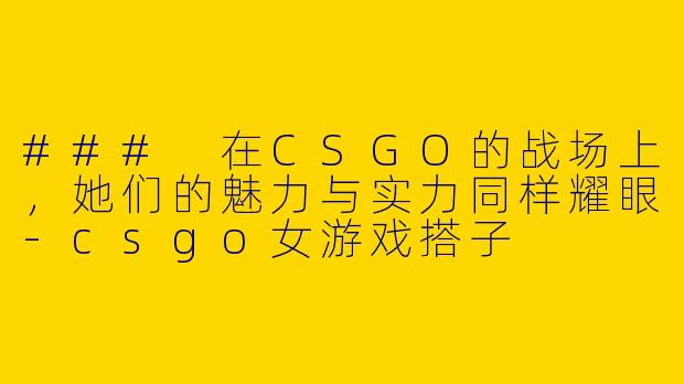 ### 在CSGO的战场上，她们的魅力与实力同样耀眼-csgo女游戏搭子