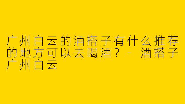 广州白云的酒搭子有什么推荐的地方可以去喝酒？-酒搭子广州白云