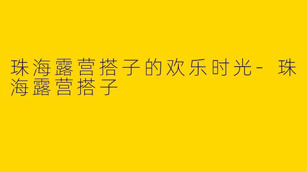 珠海露营搭子的欢乐时光-珠海露营搭子