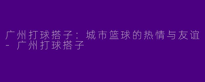 广州打球搭子：城市篮球的热情与友谊-广州打球搭子