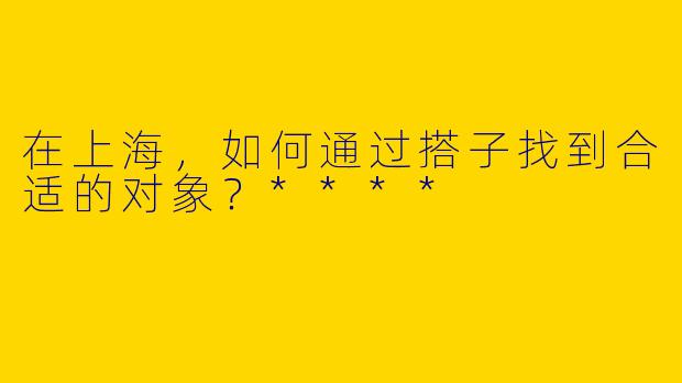 在上海,如何通过搭子找到合适的对象?****