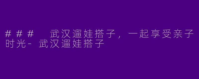 ### 武汉遛娃搭子，一起享受亲子时光-武汉遛娃搭子
