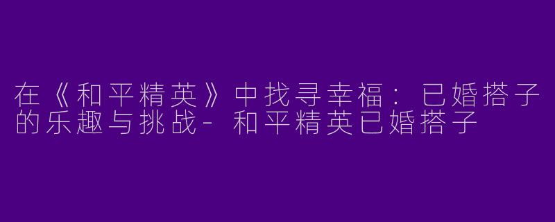 在《和平精英》中找寻幸福:已婚搭子的乐趣与挑战