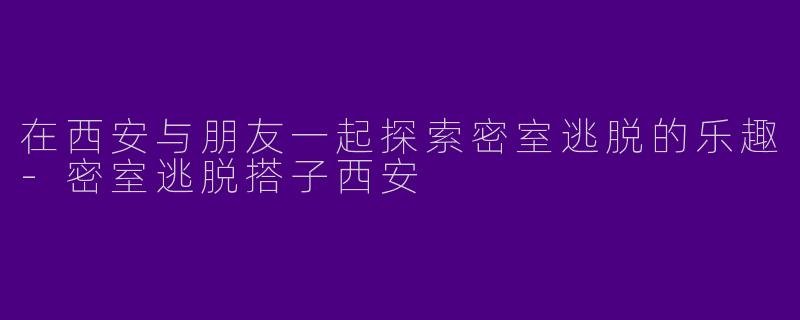 在西安与朋友一起探索密室逃脱的乐趣-密室逃脱搭子西安