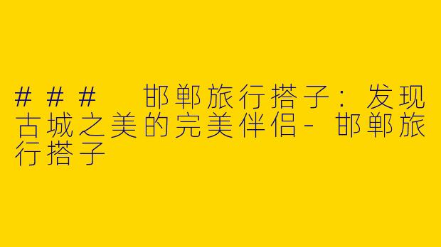 ### 邯郸旅行搭子：发现古城之美的完美伴侣-邯郸旅行搭子
