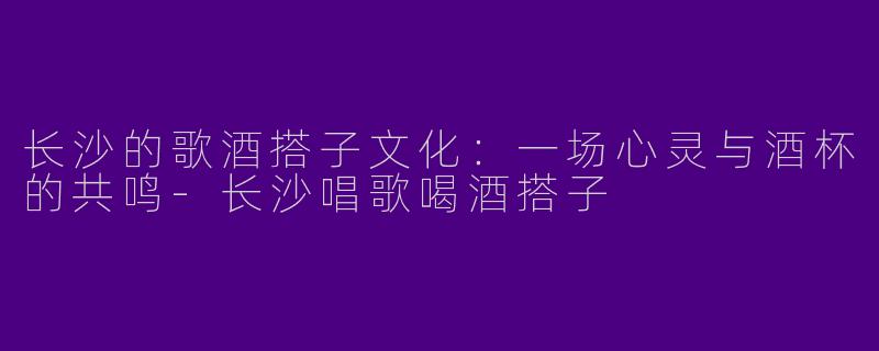 长沙的歌酒搭子文化：一场心灵与酒杯的共鸣-长沙唱歌喝酒搭子