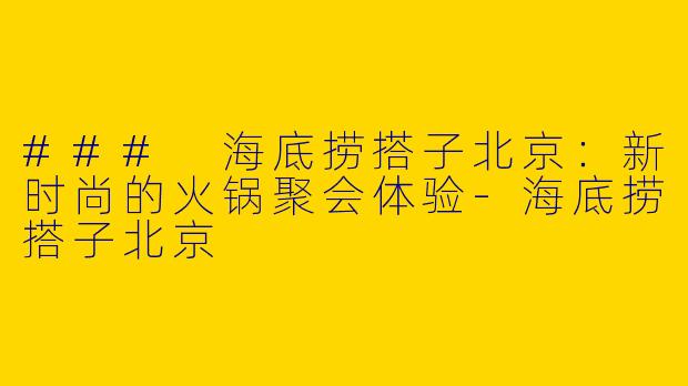 ### 海底捞搭子北京：新时尚的火锅聚会体验-海底捞搭子北京