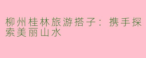 柳州桂林旅游搭子：携手探索美丽山水