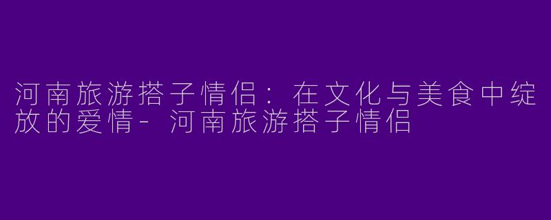 河南旅游搭子情侣：在文化与美食中绽放的爱情-河南旅游搭子情侣