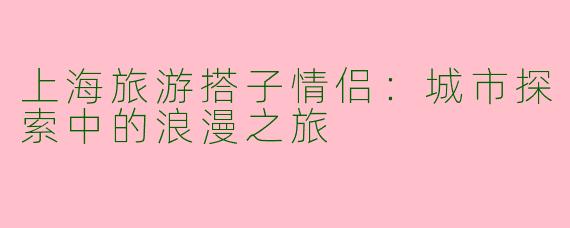 上海旅游搭子情侣：城市探索中的浪漫之旅