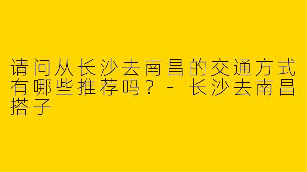 请问从长沙去南昌的交通方式有哪些推荐吗？-长沙去南昌搭子