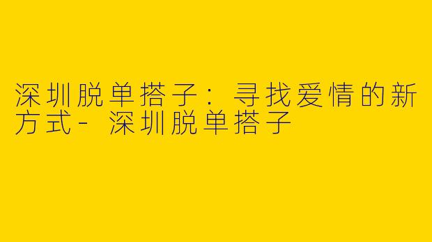 深圳脱单搭子：寻找爱情的新方式-深圳脱单搭子