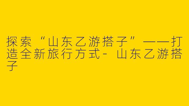 探索“山东乙游搭子”——打造全新旅行方式-山东乙游搭子