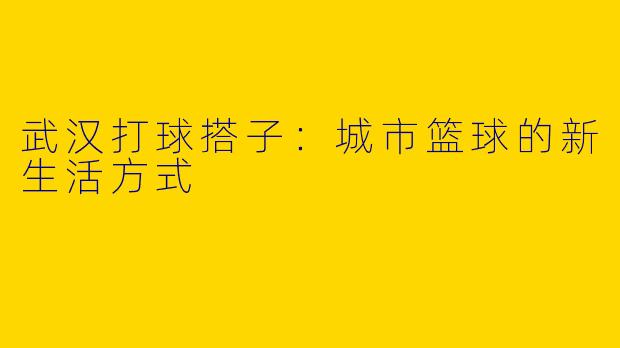 武汉打球搭子：城市篮球的新生活方式