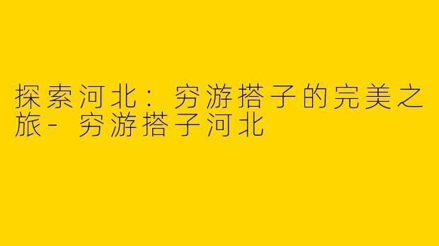 探索河北：穷游搭子的完美之旅-穷游搭子河北