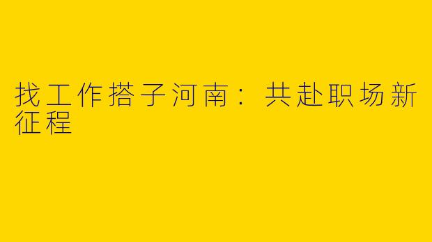 找工作搭子河南：共赴职场新征程