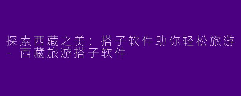 探索西藏之美：搭子软件助你轻松旅游