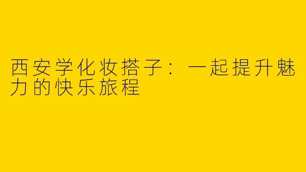 西安学化妆搭子：一起提升魅力的快乐旅程