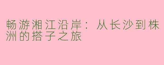 畅游湘江沿岸:从长沙到株洲的搭子之旅
