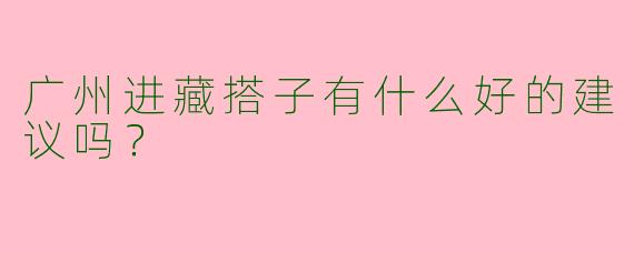 广州进藏搭子有什么好的建议吗?