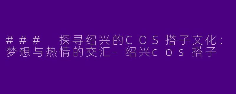 ### 探寻绍兴的COS搭子文化：梦想与热情的交汇-绍兴cos搭子