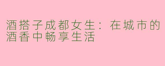 酒搭子成都女生：在城市的酒香中畅享生活