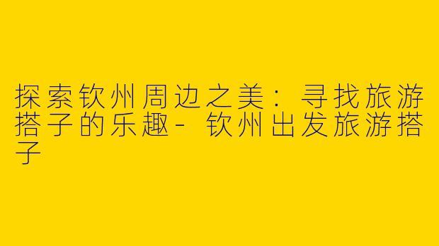 探索钦州周边之美：寻找旅游搭子的乐趣