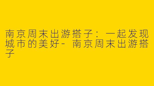 南京周末出游搭子：一起发现城市的美好-南京周末出游搭子