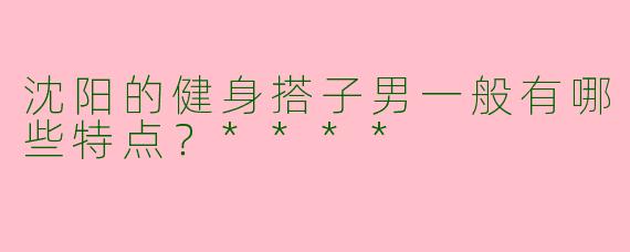 沈阳的健身搭子男一般有哪些特点?****
