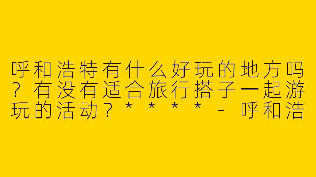 呼和浩特有什么好玩的地方吗？有没有适合旅行搭子一起游玩的活动？****