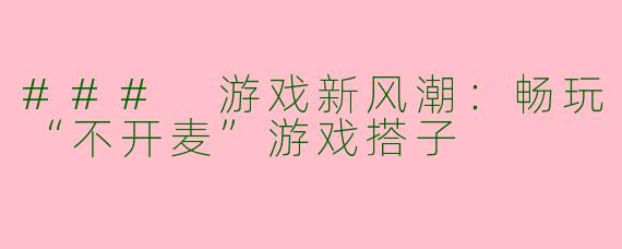 ### 游戏新风潮：畅玩“不开麦”游戏搭子