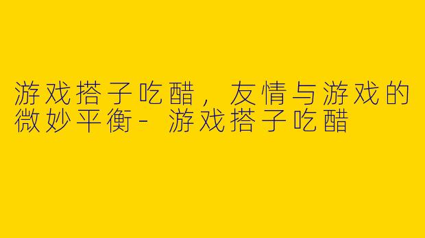 游戏搭子吃醋，友情与游戏的微妙平衡-游戏搭子吃醋