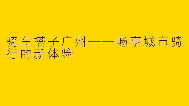骑车搭子广州——畅享城市骑行的新体验