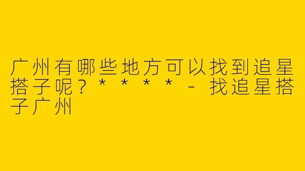 广州有哪些地方可以找到追星搭子呢？****