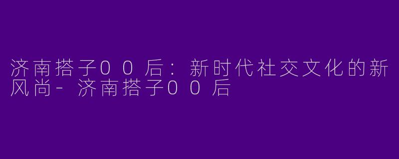 济南搭子00后：新时代社交文化的新风尚-济南搭子00后