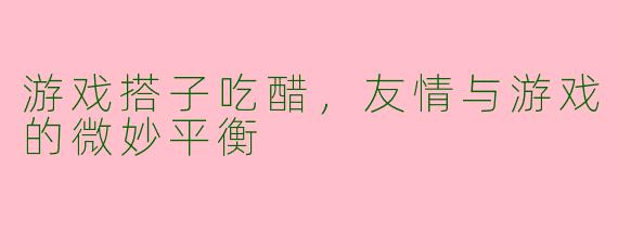 游戏搭子吃醋，友情与游戏的微妙平衡
