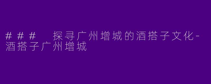 ### 探寻广州增城的酒搭子文化