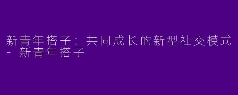 新青年搭子：共同成长的新型社交模式-新青年搭子